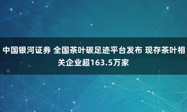 中国银河证券 全国茶叶碳足迹平台发布 现存茶叶相关企业超163.5万家