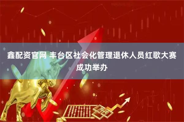 鑫配资官网 丰台区社会化管理退休人员红歌大赛成功举办