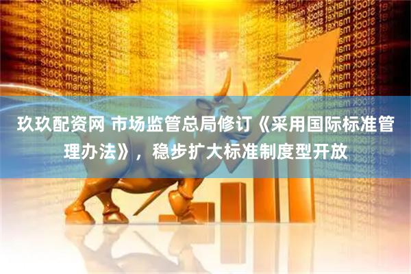 玖玖配资网 市场监管总局修订《采用国际标准管理办法》，稳步扩大标准制度型开放