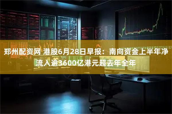 郑州配资网 港股6月28日早报：南向资金上半年净流入逾3600亿港元超去年全年