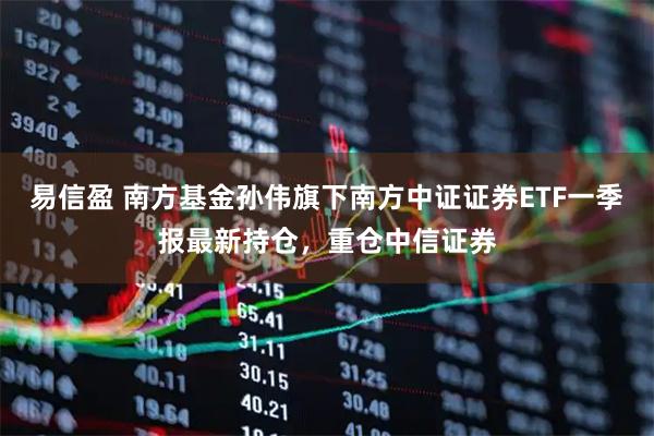 易信盈 南方基金孙伟旗下南方中证证券ETF一季报最新持仓，重仓中信证券