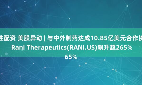 融胜配资 美股异动 | 与中外制药达成10.85亿美元合作协议 Rani Therapeutics(RANI.US)飙升超265%