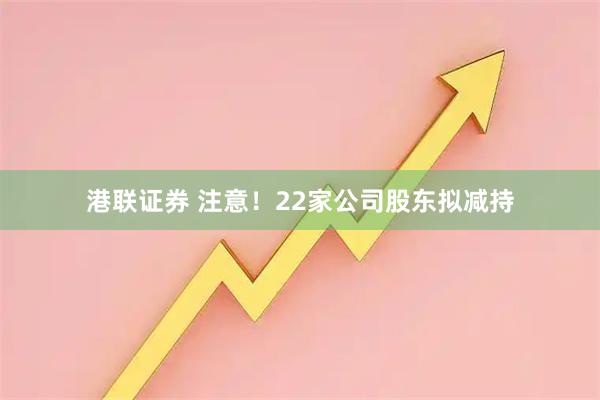 港联证券 注意！22家公司股东拟减持