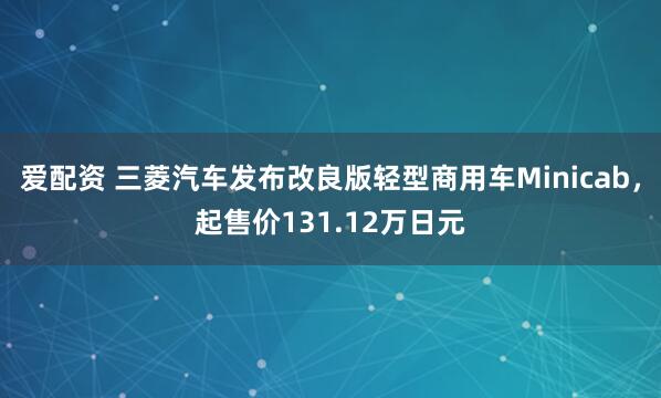 爱配资 三菱汽车发布改良版轻型商用车Minicab，起售价131.12万日元