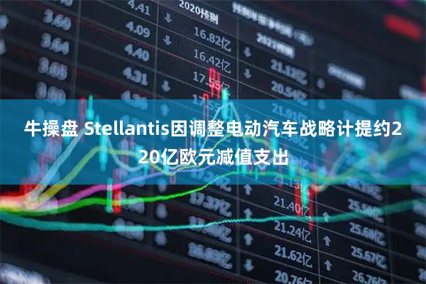 牛操盘 Stellantis因调整电动汽车战略计提约220亿欧元减值支出