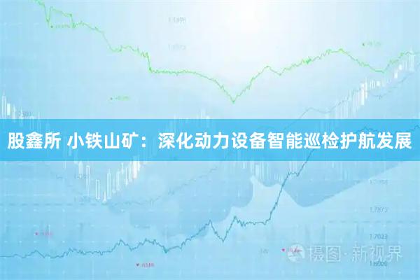 股鑫所 小铁山矿：深化动力设备智能巡检护航发展