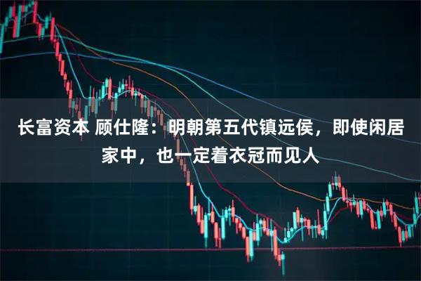 长富资本 顾仕隆：明朝第五代镇远侯，即使闲居家中，也一定着衣冠而见人