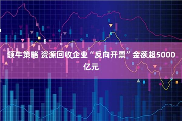 领牛策略 资源回收企业“反向开票”金额超5000亿元