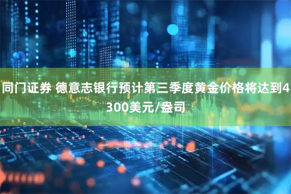 同门证券 德意志银行预计第三季度黄金价格将达到4300美元/盎司