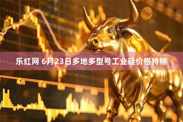 乐红网 6月23日多地多型号工业硅价格持稳