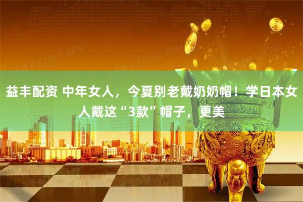 益丰配资 中年女人，今夏别老戴奶奶帽！学日本女人戴这“3款”帽子，更美